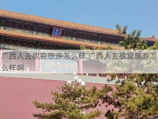 广西人去故宫旅游怎么样,广西人去故宫旅游怎么样啊