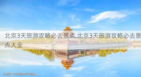 北京3天旅游攻略必去景点,北京3天旅游攻略必去景点大全