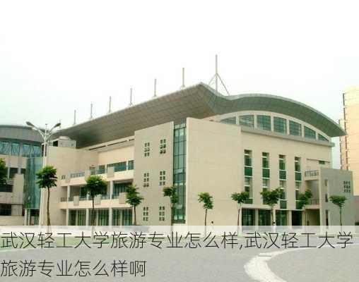 武汉轻工大学旅游专业怎么样,武汉轻工大学旅游专业怎么样啊