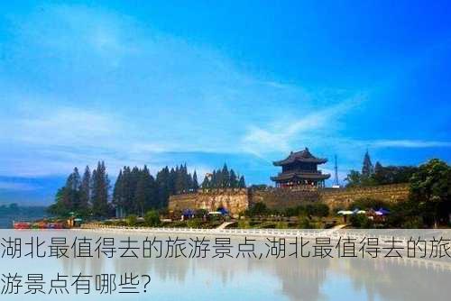 湖北最值得去的旅游景点,湖北最值得去的旅游景点有哪些?