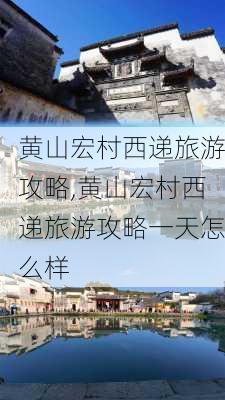 黄山宏村西递旅游攻略,黄山宏村西递旅游攻略一天怎么样