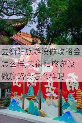 去衡阳旅游没做攻略会怎么样,去衡阳旅游没做攻略会怎么样吗