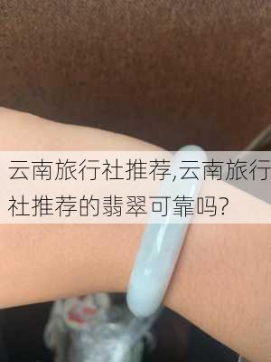 云南旅行社推荐,云南旅行社推荐的翡翠可靠吗?