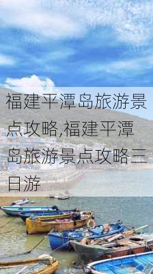 福建平潭岛旅游景点攻略,福建平潭岛旅游景点攻略三日游