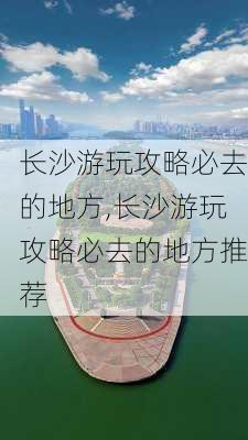 长沙游玩攻略必去的地方,长沙游玩攻略必去的地方推荐