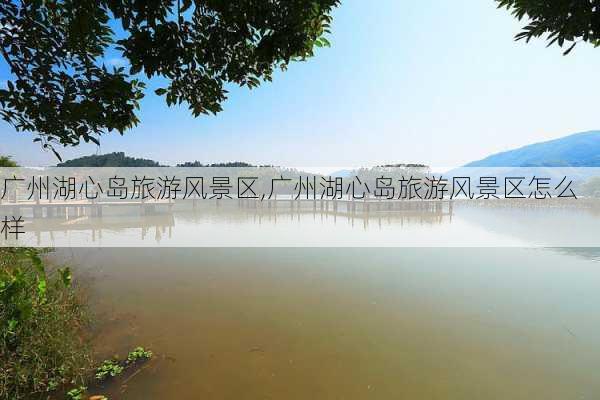 广州湖心岛旅游风景区,广州湖心岛旅游风景区怎么样